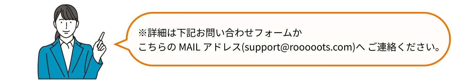 詳細は下記お問い合わせフォームかこちらの MAILアドレス(support@rooooots.com)へ ご連絡ください。